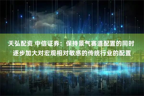 天弘配资 中信证券：保持景气赛道配置的同时 逐步加大对宏观相对敏感的传统行业的配置