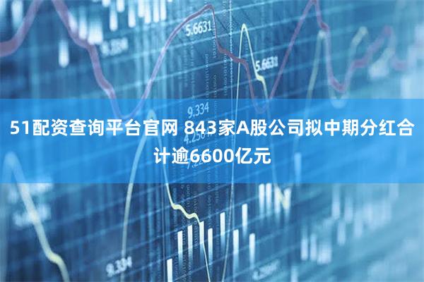51配资查询平台官网 843家A股公司拟中期分红合计逾6600亿元