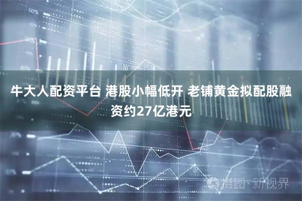 牛大人配资平台 港股小幅低开 老铺黄金拟配股融资约27亿港元