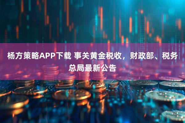 杨方策略APP下载 事关黄金税收，财政部、税务总局最新公告