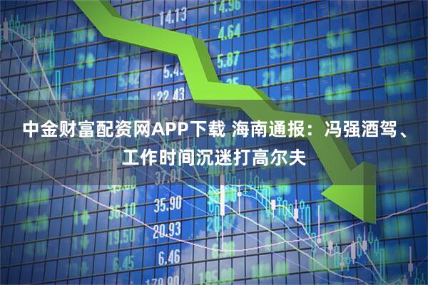 中金财富配资网APP下载 海南通报：冯强酒驾、工作时间沉迷打高尔夫