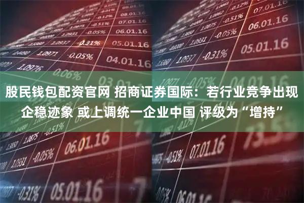 股民钱包配资官网 招商证券国际：若行业竞争出现企稳迹象 或上调统一企业中国 评级为“增持”