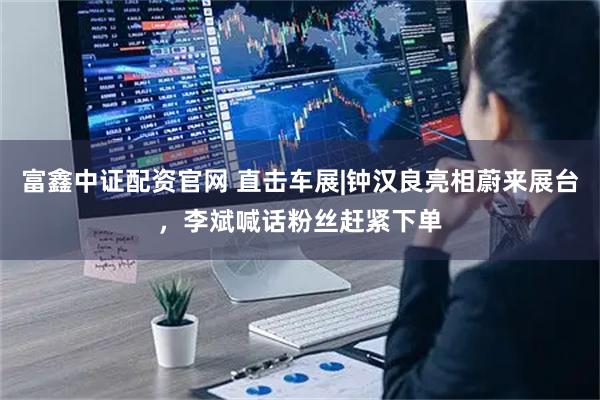 富鑫中证配资官网 直击车展|钟汉良亮相蔚来展台,李斌喊话粉丝赶紧下单