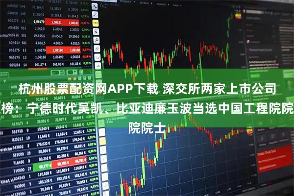 杭州股票配资网APP下载 深交所两家上市公司上榜：宁德时代吴凯、比亚迪廉玉波当选中国工程院院士