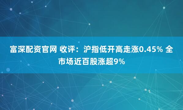 富深配资官网 收评：沪指低开高走涨0.45% 全市场近百股涨超9%