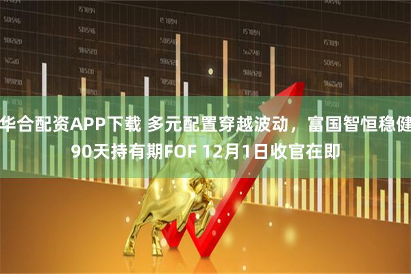 华合配资APP下载 多元配置穿越波动，富国智恒稳健90天持有期FOF 12月1日收官在即