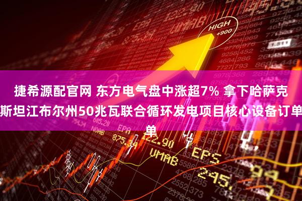 捷希源配官网 东方电气盘中涨超7% 拿下哈萨克斯坦江布尔州50兆瓦联合循环发电项目核心设备订单