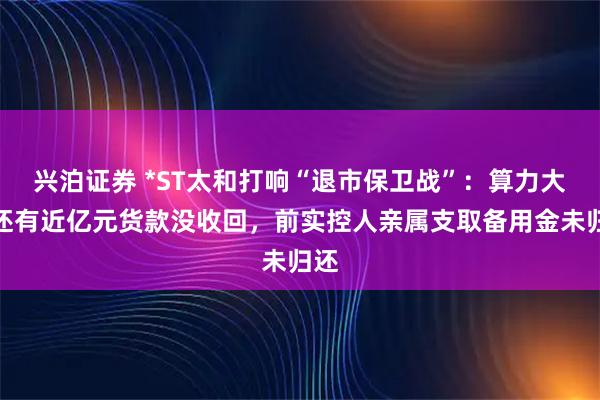 兴泊证券 *ST太和打响“退市保卫战”：算力大单还有近亿元货款没收回，前实控人亲属支取备用金未归还