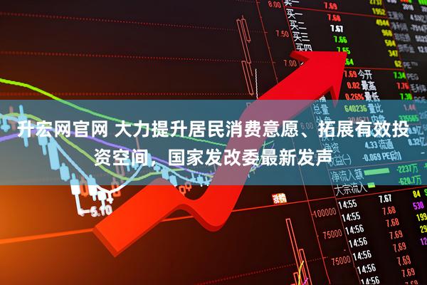 升宏网官网 大力提升居民消费意愿、拓展有效投资空间，国家发改委最新发声