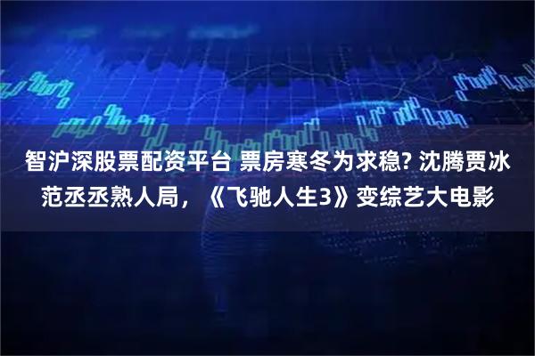 智沪深股票配资平台 票房寒冬为求稳? 沈腾贾冰范丞丞熟人局，《飞驰人生3》变综艺大电影