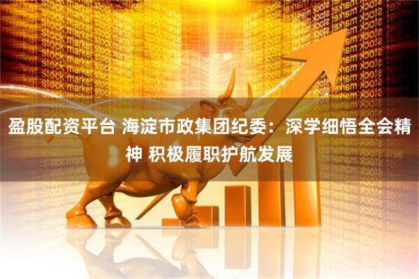 盈股配资平台 海淀市政集团纪委：深学细悟全会精神 积极履职护航发展