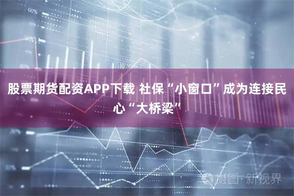 股票期货配资APP下载 社保“小窗口”成为连接民心“大桥梁”