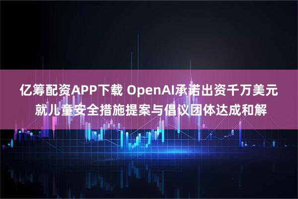亿筹配资APP下载 OpenAI承诺出资千万美元 就儿童安全措施提案与倡议团体达成和解