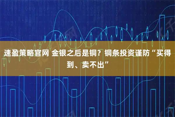 速盈策略官网 金银之后是铜？铜条投资谨防“买得到、卖不出”