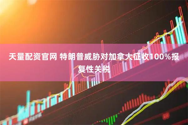 天量配资官网 特朗普威胁对加拿大征收100%报复性关税