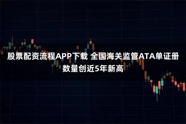 股票配资流程APP下载 全国海关监管ATA单证册数量创近5年新高