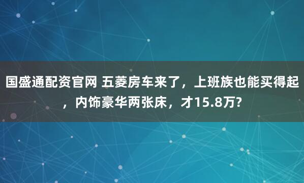 国盛通配资官网 五菱房车来了,上班族也能买得起,内饰豪华两张床,才15.8万?
