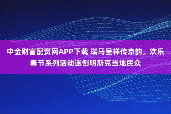 中金财富配资网APP下载 瑞马呈祥传京韵，欢乐春节系列活动迷倒明斯克当地民众