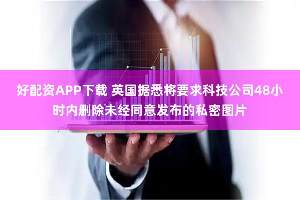 好配资APP下载 英国据悉将要求科技公司48小时内删除未经同意发布的私密图片