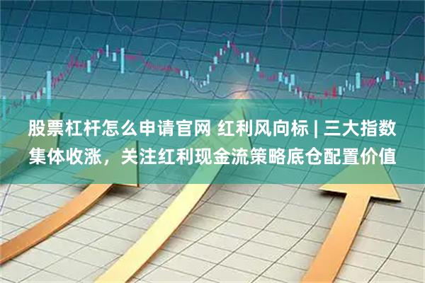 股票杠杆怎么申请官网 红利风向标 | 三大指数集体收涨,关注红利现金流策略底仓配置价值