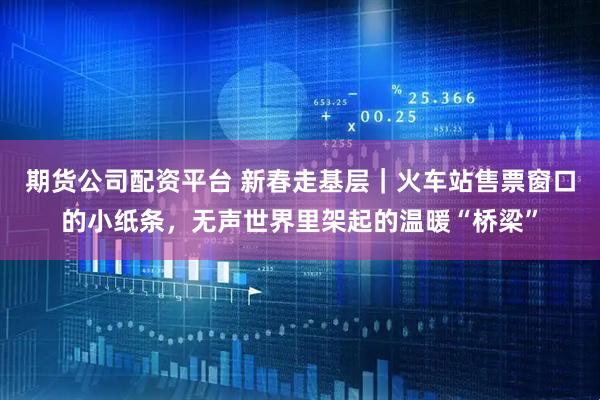 期货公司配资平台 新春走基层|火车站售票窗口的小纸条,无声世界里架起的温暖“桥梁”