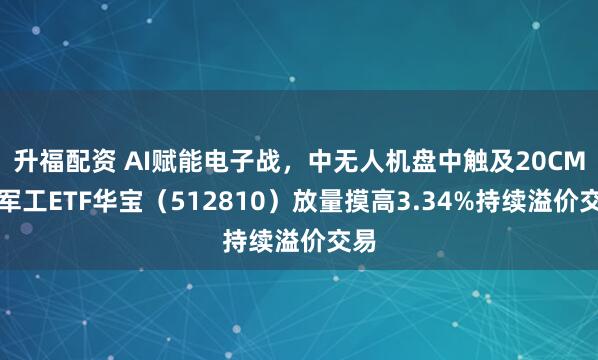 升福配资 AI赋能电子战,中无人机盘中触及20CM!军工ETF华宝(512810)放量摸高3.34%持续溢价交易