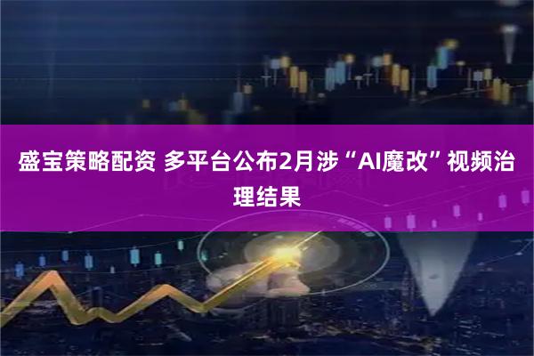 盛宝策略配资 多平台公布2月涉“AI魔改”视频治理结果