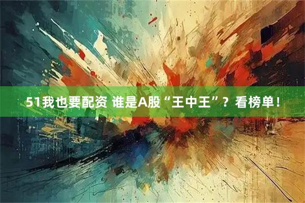 51我也要配资 谁是A股“王中王”？看榜单！