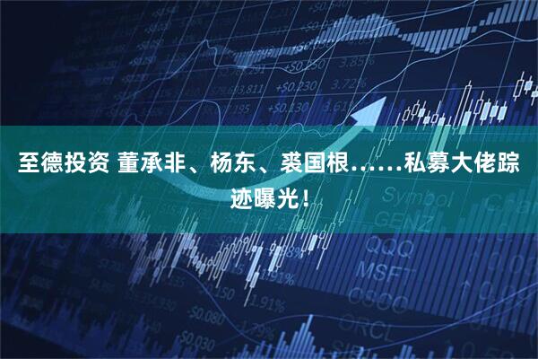 至德投资 董承非、杨东、裘国根……私募大佬踪迹曝光！