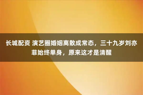 长城配资 演艺圈婚姻离散成常态，三十九岁刘亦菲始终单身，原来这才是清醒