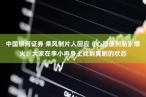 中国银河证券 乘风制片人回应《心愿便利贴》爆火：大家在李小冉身上找到爽剧的状态