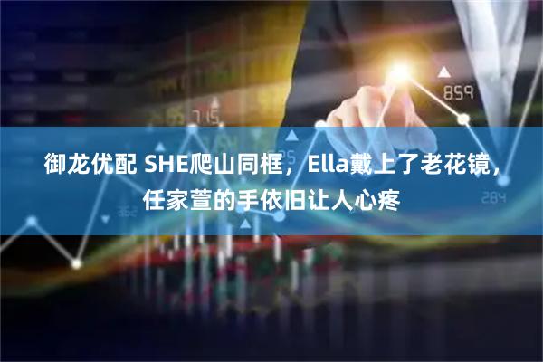 御龙优配 SHE爬山同框，Ella戴上了老花镜，任家萱的手依旧让人心疼